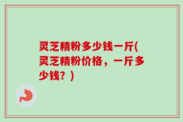 灵芝精粉多少钱一斤(灵芝精粉价格，一斤多少钱？)