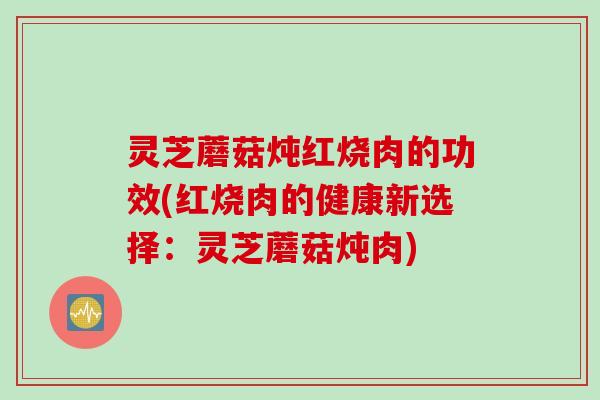 灵芝蘑菇炖红烧肉的功效(红烧肉的健康新选择：灵芝蘑菇炖肉)