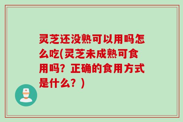 灵芝还没熟可以用吗怎么吃(灵芝未成熟可食用吗？正确的食用方式是什么？)