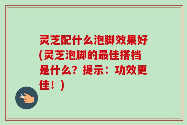 灵芝配什么泡脚效果好(灵芝泡脚的最佳搭档是什么？提示：功效更佳！)