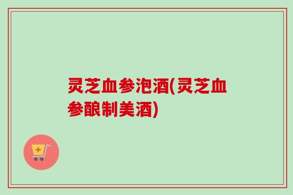 灵芝血参泡酒(灵芝血参酿制美酒)