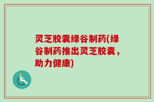 灵芝胶囊绿谷制药(绿谷制药推出灵芝胶囊，助力健康)