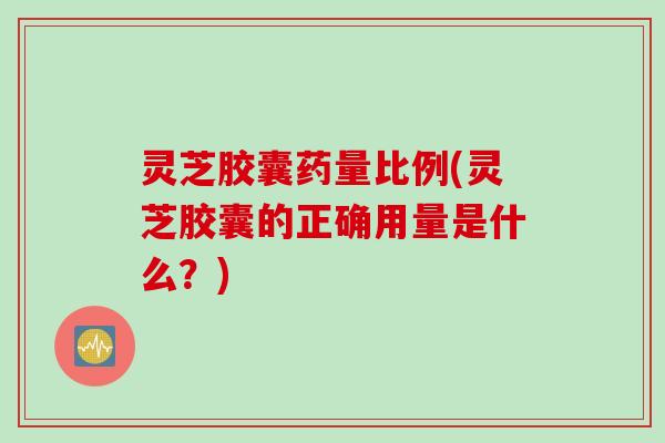 灵芝胶囊药量比例(灵芝胶囊的正确用量是什么？)