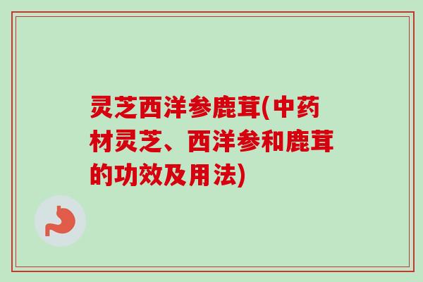 灵芝西洋参鹿茸(中药材灵芝、西洋参和鹿茸的功效及用法)