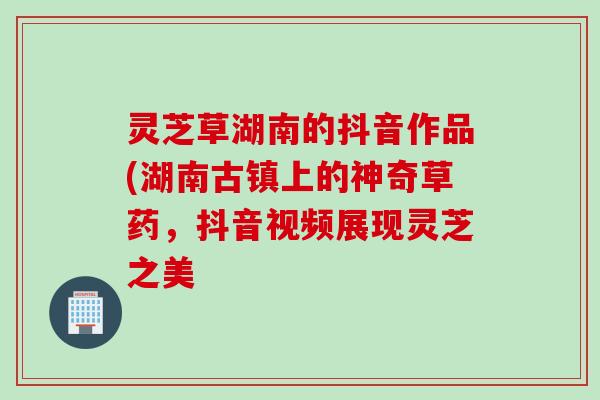 灵芝草湖南的抖音作品(湖南古镇上的神奇草药，抖音视频展现灵芝之美