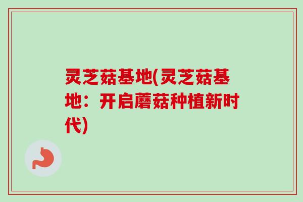 灵芝菇基地(灵芝菇基地：开启蘑菇种植新时代)