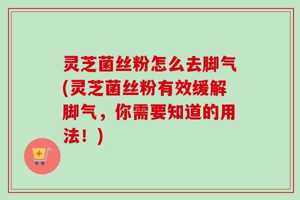 灵芝菌丝粉怎么去脚气(灵芝菌丝粉有效缓解脚气，你需要知道的用法！)