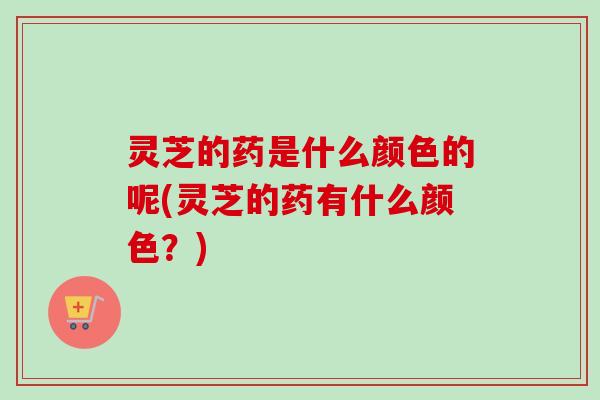 灵芝的药是什么颜色的呢(灵芝的药有什么颜色？)