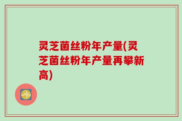 灵芝菌丝粉年产量(灵芝菌丝粉年产量再攀新高)