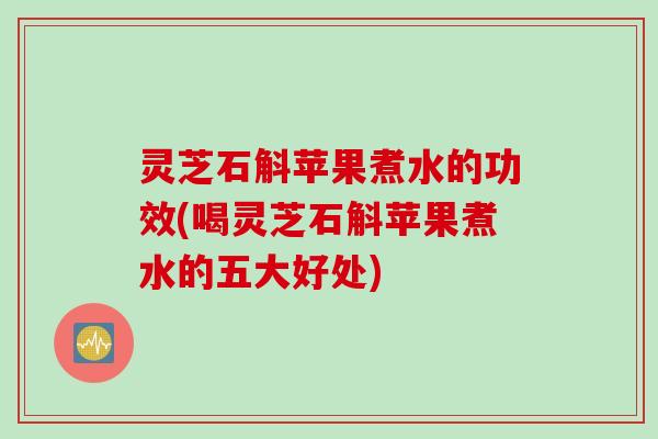 灵芝石斛苹果煮水的功效(喝灵芝石斛苹果煮水的五大好处)