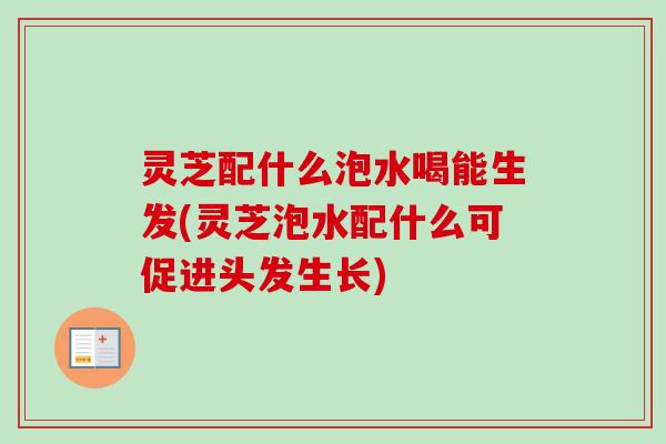 灵芝配什么泡水喝能生发(灵芝泡水配什么可促进头发生长)