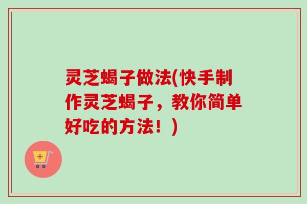 灵芝蝎子做法(快手制作灵芝蝎子，教你简单好吃的方法！)