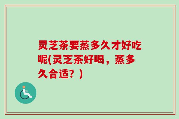 灵芝茶要蒸多久才好吃呢(灵芝茶好喝，蒸多久合适？)