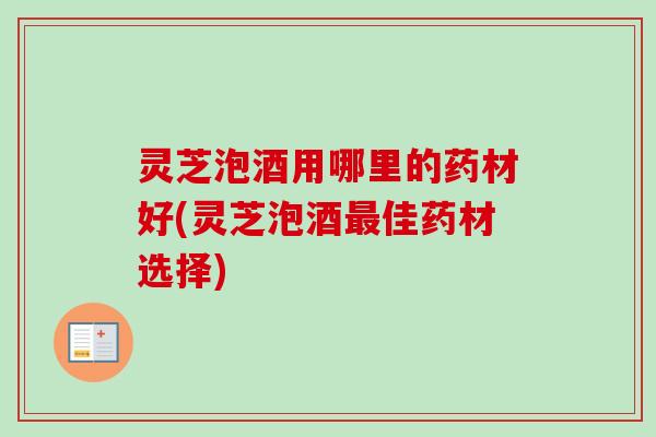 灵芝泡酒用哪里的药材好(灵芝泡酒最佳药材选择)