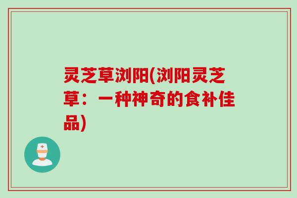 灵芝草浏阳(浏阳灵芝草：一种神奇的食补佳品)