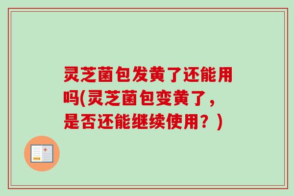 灵芝菌包发黄了还能用吗(灵芝菌包变黄了，是否还能继续使用？)