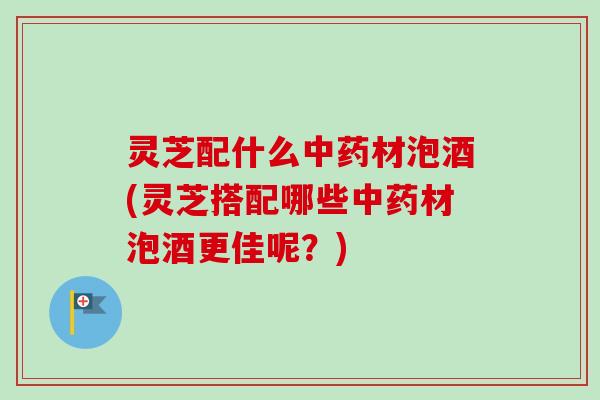 灵芝配什么中药材泡酒(灵芝搭配哪些中药材泡酒更佳呢？)