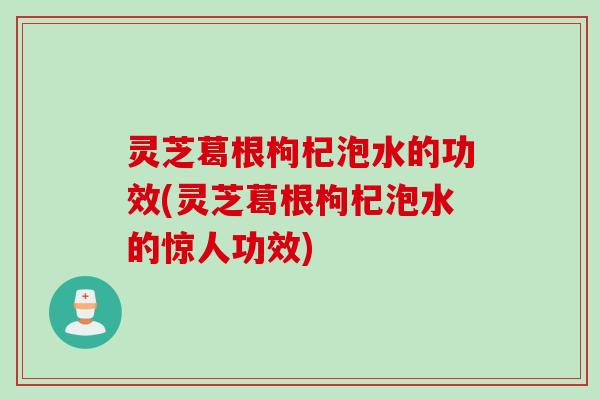 灵芝葛根枸杞泡水的功效(灵芝葛根枸杞泡水的惊人功效)