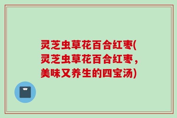 灵芝虫草花百合红枣(灵芝虫草花百合红枣，美味又养生的四宝汤)