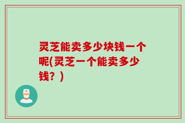 灵芝能卖多少块钱一个呢(灵芝一个能卖多少钱？)