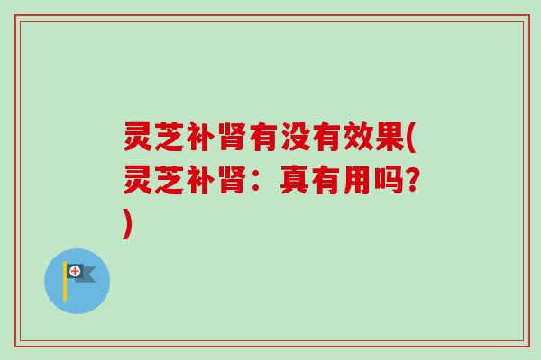 灵芝补肾有没有效果(灵芝补肾：真有用吗？)