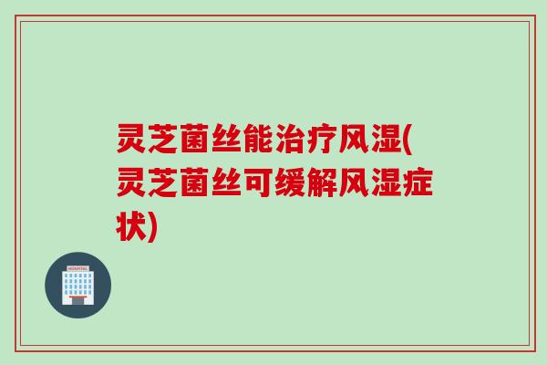 灵芝菌丝能治疗风湿(灵芝菌丝可缓解风湿症状)