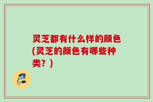 灵芝都有什么样的颜色(灵芝的颜色有哪些种类？)