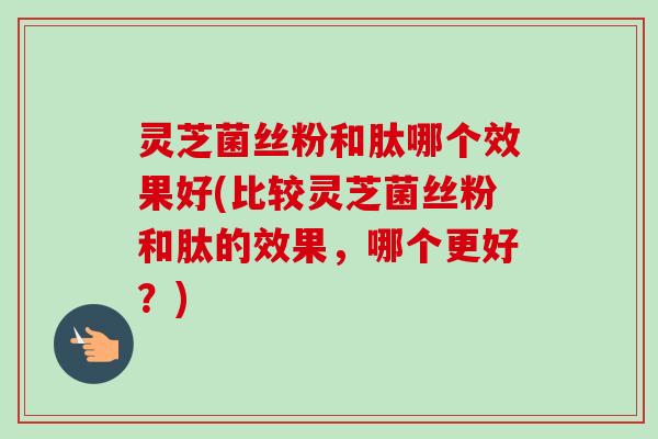 灵芝菌丝粉和肽哪个效果好(比较灵芝菌丝粉和肽的效果，哪个更好？)