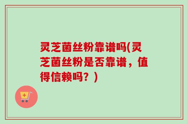 灵芝菌丝粉靠谱吗(灵芝菌丝粉是否靠谱，值得信赖吗？)