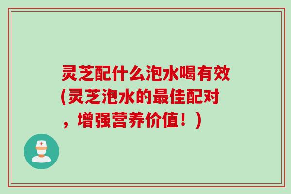 灵芝配什么泡水喝有效(灵芝泡水的最佳配对，增强营养价值！)