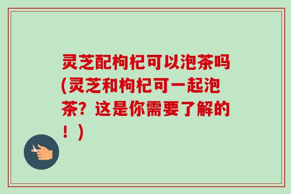 灵芝配枸杞可以泡茶吗(灵芝和枸杞可一起泡茶？这是你需要了解的！)