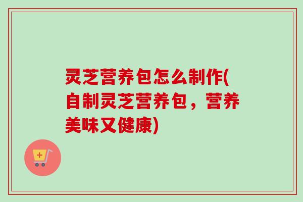 灵芝营养包怎么制作(自制灵芝营养包，营养美味又健康)