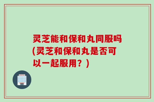 灵芝能和保和丸同服吗(灵芝和保和丸是否可以一起服用？)