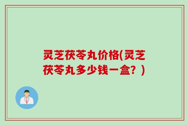 灵芝茯苓丸价格(灵芝茯苓丸多少钱一盒？)