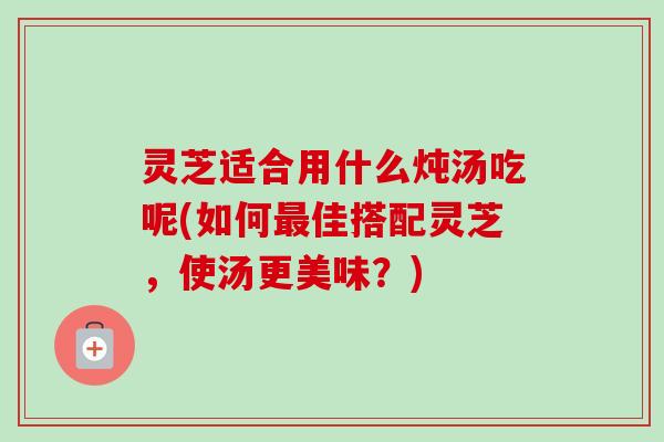 灵芝适合用什么炖汤吃呢(如何最佳搭配灵芝，使汤更美味？)