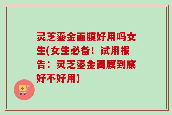 灵芝鎏金面膜好用吗女生(女生必备！试用报告：灵芝鎏金面膜到底好不好用)