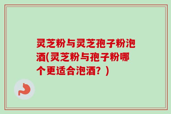 灵芝粉与灵芝孢子粉泡酒(灵芝粉与孢子粉哪个更适合泡酒？)