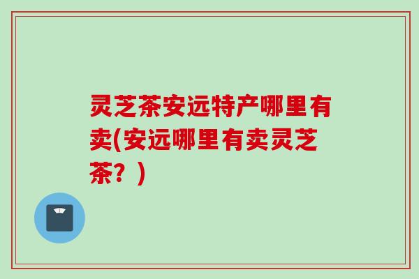 灵芝茶安远特产哪里有卖(安远哪里有卖灵芝茶？)