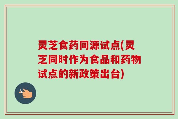 灵芝食药同源试点(灵芝同时作为食品和药物试点的新政策出台)