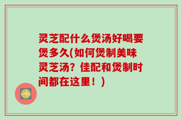 灵芝配什么煲汤好喝要煲多久(如何煲制美味灵芝汤？佳配和煲制时间都在这里！)