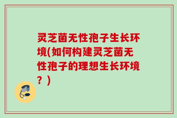 灵芝菌无性孢子生长环境(如何构建灵芝菌无性孢子的理想生长环境？)