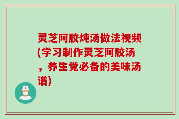 灵芝阿胶炖汤做法视频(学习制作灵芝阿胶汤，养生党必备的美味汤谱)