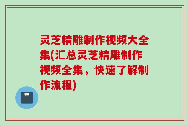 灵芝精雕制作视频大全集(汇总灵芝精雕制作视频全集，快速了解制作流程)