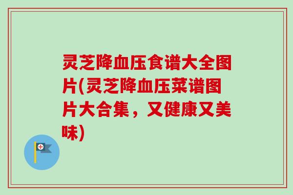 灵芝降血压食谱大全图片(灵芝降血压菜谱图片大合集，又健康又美味)