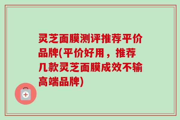 灵芝面膜测评推荐平价品牌(平价好用，推荐几款灵芝面膜成效不输高端品牌)
