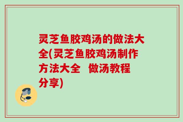 灵芝鱼胶鸡汤的做法大全(灵芝鱼胶鸡汤制作方法大全  做汤教程分享)