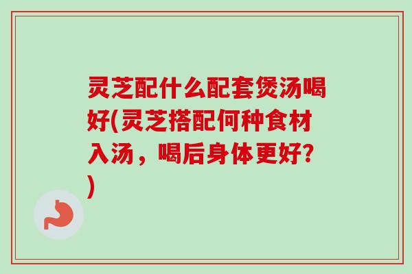 灵芝配什么配套煲汤喝好(灵芝搭配何种食材入汤，喝后身体更好？)