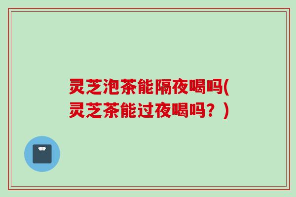 灵芝泡茶能隔夜喝吗(灵芝茶能过夜喝吗？)
