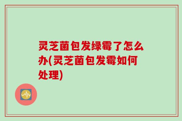 灵芝菌包发绿霉了怎么办(灵芝菌包发霉如何处理)