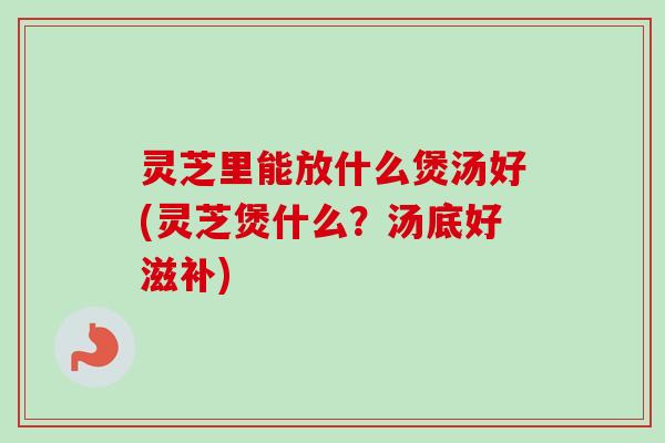 灵芝里能放什么煲汤好(灵芝煲什么？汤底好滋补)